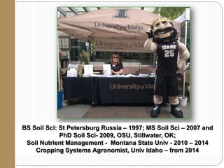 BS Soil Sci: St Petersburg Russia – 1997; MS Soil Sci – 2007 and
PhD Soil Sci- 2009, OSU, Stillwater, OK;
Soil Nutrient Management - Montana State Univ - 2010 – 2014
Cropping Systems Agronomist, Univ Idaho – from 2014
 