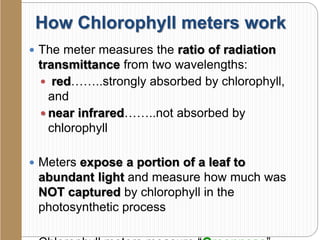 How Chlorophyll meters work
 The meter measures the ratio of radiation
transmittance from two wavelengths:
 red……..strongly absorbed by chlorophyll,
and
 near infrared……..not absorbed by
chlorophyll
 Meters expose a portion of a leaf to
abundant light and measure how much was
NOT captured by chlorophyll in the
photosynthetic process
 