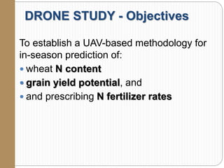 DRONE STUDY - Objectives
To establish a UAV-based methodology for
in-season prediction of:
 wheat N content
 grain yield potential, and
 and prescribing N fertilizer rates
 