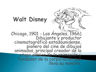 Walt Disney Chicago, 1901 - Los Ángeles, 1966) Dibujante y productor cinematográfico estadounidense, pionero del cine de dibujos animados, principal creador de la etapa clásica de la animación y fundador de la corporación que lleva su nombre. 