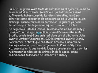 En 1918, el joven Walt trató de alistarse en el ejército. Como no tenía la edad suficiente, falsificó su partida de nacimiento y, fingiendo haber cumplido los diecisiete años, logró ser admitido como conductor de ambulancias de la Cruz Roja. Sin embargo, cuando terminó su formación, la guerra ya había terminado y su trabajo se redujo a trasladar oficiales.De regreso a Estados Unidos, se estableció en Kansas City y consiguió un trabajo de publicista en el Pesemen-Rubin Art Studio, donde trabó una amistad clave con el dibujante Ubbe Iwerks. Ambos fundaron en 1920 la empresa Iwerks-Disney Commercial  Artists, que resultó un fracaso. Hubieron de trabajar otra vez por cuenta ajena en la Kansas City Film Ad, empresa en la que tendría lugar su primer contacto con las rudimentarias técnicas de animación de la época, cuyas posibilidades fascinaron de inmediato a Disney.