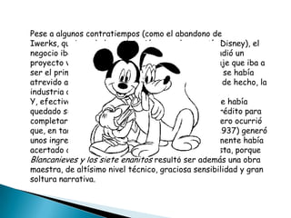 Pese a algunos contratiempos (como el abandono de Iwerks, quejoso de la explotación a que lo sometía Disney), el negocio iba viento en popa. En 1934, Disney emprendió un proyecto visionario: la producción de un largometraje que iba a ser el primero de la historia de la animación. Nadie se había atrevido a ello por los enormes costos que suponía; de hecho, la industria de la época consideró la idea una locura. Y, efectivamente, a mediados de 1937, el estudio se había quedado sin un céntimo. Disney tuvo que pedir un crédito para completar el millón y medio de dólares que costó. Pero ocurrió que, en taquilla, Blancanieves y los siete enanitos (1937) generó unos ingresos de ocho millones de dólares. No solamente había acertado como empresario, sino también como artista, porque Blancanieves y los siete enanitos resultó ser además una obra maestra, de altísimo nivel técnico, graciosa sensibilidad y gran soltura narrativa.