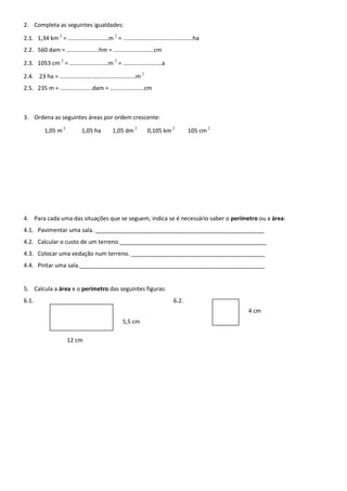 2. Completa as seguintes igualdades:
2.1. 1,34 km 2
= .........................m 2
= ...........................................ha
2.2. 560 dam = ....................hm = .........................cm
2.3. 1053 cm 2
= ........................m 2
= ........................a
2.4. 23 ha = ...............................................m 2
2.5. 235 m = ....................dam = .....................cm
3. Ordena as seguintes áreas por ordem crescente:
1,05 m 2
1,05 ha 1,05 dm 2
0,105 km 2
105 cm 2
4. Para cada uma das situações que se seguem, indica se é necessário saber o perímetro ou a área:
4.1. Pavimentar uma sala. _____________________________________________________
4.2. Calcular o custo de um terreno.______________________________________________
4.3. Colocar uma vedação num terreno. __________________________________________
4.4. Pintar uma sala.__________________________________________________________
5. Calcula a área e o perímetro das seguintes figuras:
6.1. 6.2.
4 cm
5,5 cm
12 cm
 