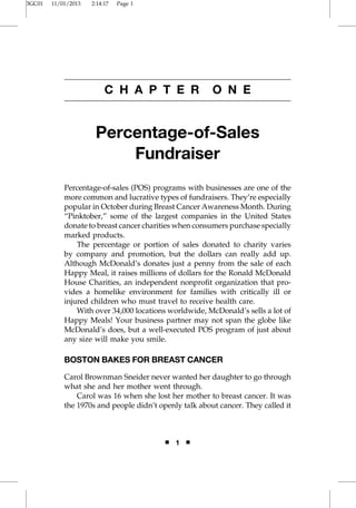 3GC01 11/01/2013 2:14:17 Page 1 
C H A P T E R O N E 
Percentage-of-Sales 
Fundraiser 
Percentage-of-sales (POS) programs with businesses are one of the 
more common and lucrative types of fundraisers. They’re especially 
popular in October during Breast Cancer Awareness Month. During 
“Pinktober,” some of the largest companies in the United States 
donate to breast cancer charities when consumers purchase specially 
marked products. 
The percentage or portion of sales donated to charity varies 
by company and promotion, but the dollars can really add up. 
Although McDonald’s donates just a penny from the sale of each 
Happy Meal, it raises millions of dollars for the Ronald McDonald 
House Charities, an independent nonprofit organization that pro-vides 
a homelike environment for families with critically ill or 
injured children who must travel to receive health care. 
With over 34,000 locations worldwide, McDonald’s sells a lot of 
Happy Meals! Your business partner may not span the globe like 
McDonald’s does, but a well-executed POS program of just about 
any size will make you smile. 
BOSTON BAKES FOR BREAST CANCER 
Carol Brownman Sneider never wanted her daughter to go through 
what she and her mother went through. 
Carol was 16 when she lost her mother to breast cancer. It was 
the 1970s and people didn’t openly talk about cancer. They called it 
■ 1 ■ 
 
