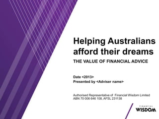 Helping Australians
afford their dreams
THE VALUE OF FINANCIAL ADVICE
Date <2013>
Presented by <Adviser name>
Authorised Representative of Financial Wisdom Limited
ABN 70 006 646 108, AFSL 231138
 
