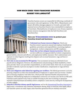 HOW MUCH DOES YOUR FRANCHISE BUSINESS
                                   BUDGET FOR LAWSUITS?



                                     Franchise business owners are responsible for following a multitude of
                                     government rules and regulations. In May 2012, a Massachusetts court
                                     issued a $3 million damages judgment to Coverall, a privately held
                                     janitorial services franchisor found to have misclassified its employees
                                     as franchisees. Misclassification of employees is one of many expensive
                                     human resources management risks that both franchisors and
                                     franchisees face.

                                     Here are 10 RECOMMENDED STEPS to protect your
                                     franchise brand and business:

                                       1. Understand your human resources obligations. Check your
                                           franchise system’s operations manual and employee handbook for
                                           guidelines, procedures and responsibilities concerning employee
                                           management, workers compensation and HR compliance.
                                       2. Ensure that you have adequate insurance protection. Make sure
                                           you have sufficient coverage provided by workers compensation,
   general liability, directors and officers, and employment liability insurance. Don’t underestimate your
   exposure to costly litigation resulting from disputes such as sexual harassment, wage and hour or
   discrimination.
3. Don’t rely on your accountant for HR expertise. Your accountant can keep you informed of your
   payroll and tax obligations. However, the administration and processing are likely handled by a third-
   party provider. Know your provider’s responsibilities, as well as their limits. Don’t rely on your payroll
   provider to identify or prevent any lapses in worker classification, compensation or wage and hour
   compliance.
4. Know your obligations under federal law regarding your workforce. The federal government is actively
   pursuing companies to reduce the misclassification of employees to capture more tax revenue. Another
   goal is ensuring compliance with labor laws, which provide important benefits and protections to
   employees. Misclassifying employees as independent contractors can increase your risk for an IRS audit.
   Franchise system operators may want to consider focusing on this area in training or operations
   manuals to help franchisees successfully achieve compliance. Learn more by visiting the US Department
   of Labor website.
5. Subscribe to franchise industry-specific legal sources, such as the International Franchise Association’s
   legal events, e-newsletters and committee information-sharing. Keep in mind that what legally affects
   one franchise system can easily impact other franchise operations that are similarly structured.
 