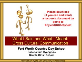 Fort Worth Country Day School
Rosetta Eun Ryong Lee
Seattle Girls’ School
What I Said and What I Meant:
Cross Cultural Communication
Rosetta Eun Ryong Lee (http://tiny.cc/rosettalee)
Please download
(if you can and want)
a resource document by
going to
tiny.cc/CCChotsheet
 