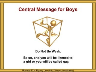Central Message for Boys
Do Not Be Weak.
Rosetta Eun Ryong Lee (http://tiny.cc/rosettalee)
Be so, and you will be likened to
a girl or you will be called gay.
 