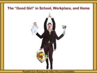 The “Good Girl” in School, Workplace, and Home
Rosetta Eun Ryong Lee (http://tiny.cc/rosettalee)
 