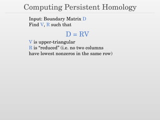 Computing Persistent Homology
Input: Boundary Matrix D
Find V, R such that
D = RV
V is upper-triangular
R is “reduced” (i.e. no two columns
have lowest nonzeros in the same row)
 