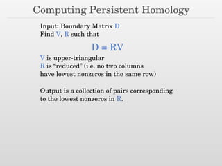 Computing Persistent Homology
Input: Boundary Matrix D
Find V, R such that
D = RV
V is upper-triangular
R is “reduced” (i.e. no two columns
have lowest nonzeros in the same row)
Output is a collection of pairs corresponding
to the lowest nonzeros in R.
 