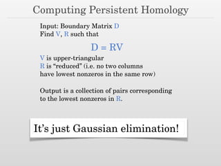 Computing Persistent Homology
Input: Boundary Matrix D
Find V, R such that
D = RV
V is upper-triangular
R is “reduced” (i.e. no two columns
have lowest nonzeros in the same row)
It’s just Gaussian elimination!
Output is a collection of pairs corresponding
to the lowest nonzeros in R.
 
