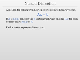 Nested Dissection
A method for solving symmetric positive definite linear systems.
Ax = b
If A is n x n, consider the n vertex graph with an edge (i,j) for each
nonzero entry A(i, j) of A.
Find a vertex separator S such that
 