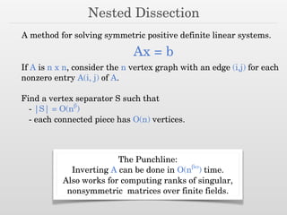 Nested Dissection
A method for solving symmetric positive definite linear systems.
Ax = b
If A is n x n, consider the n vertex graph with an edge (i,j) for each
nonzero entry A(i, j) of A.
Find a vertex separator S such that
- |S| = O(nβ
)
- each connected piece has O(n) vertices.
The Punchline:
Inverting A can be done in O(nβω
) time.
Also works for computing ranks of singular,
nonsymmetric matrices over finite fields.
 