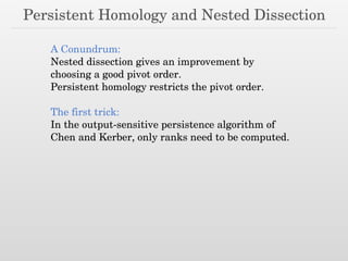 Persistent Homology and Nested Dissection
A Conundrum:
Nested dissection gives an improvement by
choosing a good pivot order.
Persistent homology restricts the pivot order.
The first trick:
In the output-sensitive persistence algorithm of
Chen and Kerber, only ranks need to be computed.
 