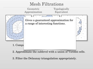 Mesh Filtrations
Geometric
Approximation
Topologically
Equivalent
1. Compute the function on the vertices.
!
2. Approximate the sublevel with a union of Voronoi cells.
!
3. Filter the Delaunay triangulation appropriately.
Gives a guaranteed approximation for
a range of interesting functions.
 