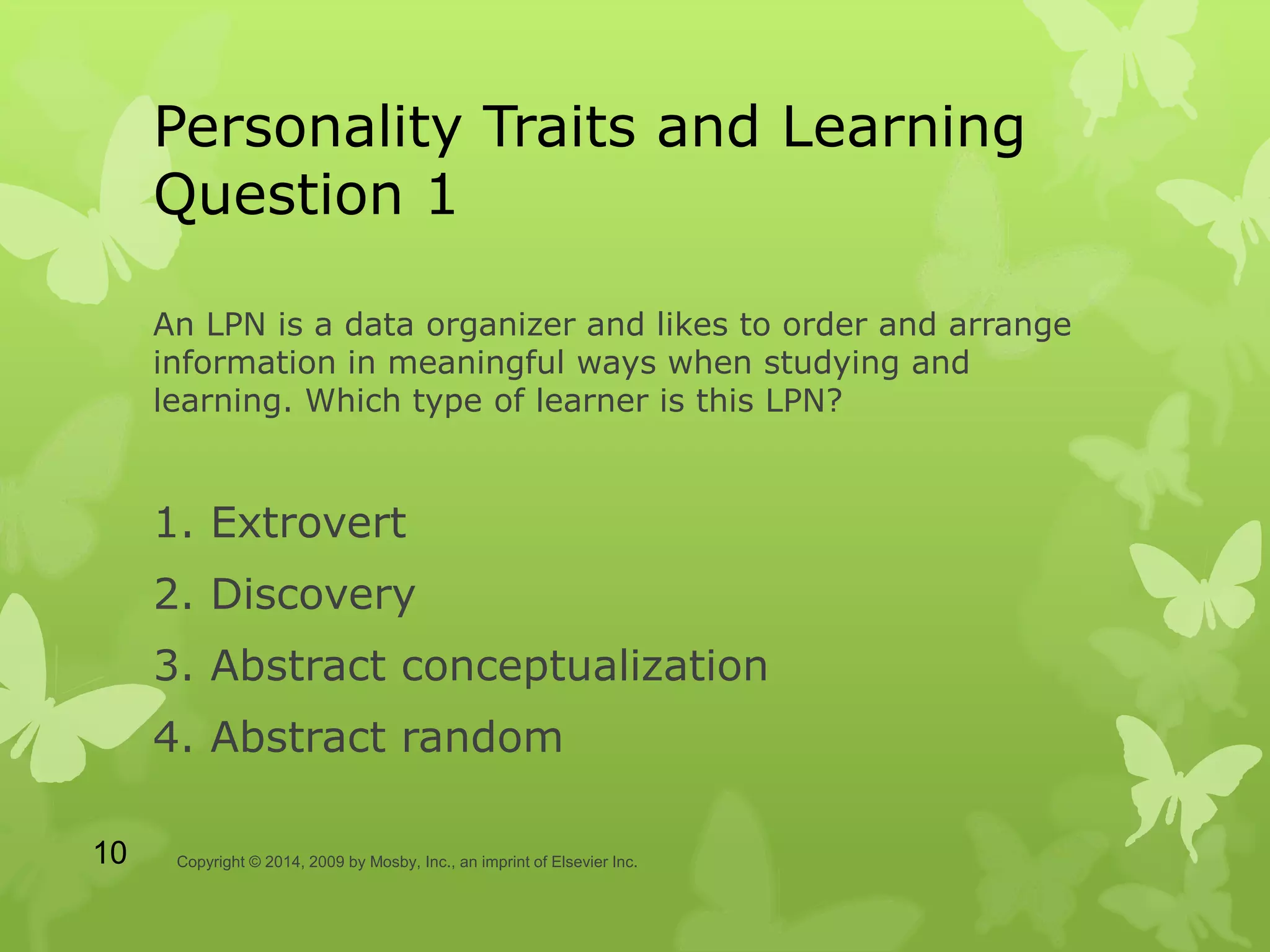 Personality Traits and Learning
Question 1
An LPN is a data organizer and likes to order and arrange
information in meaningful ways when studying and
learning. Which type of learner is this LPN?
1. Extrovert
2. Discovery
3. Abstract conceptualization
4. Abstract random
Copyright © 2014, 2009 by Mosby, Inc., an imprint of Elsevier Inc.10
 