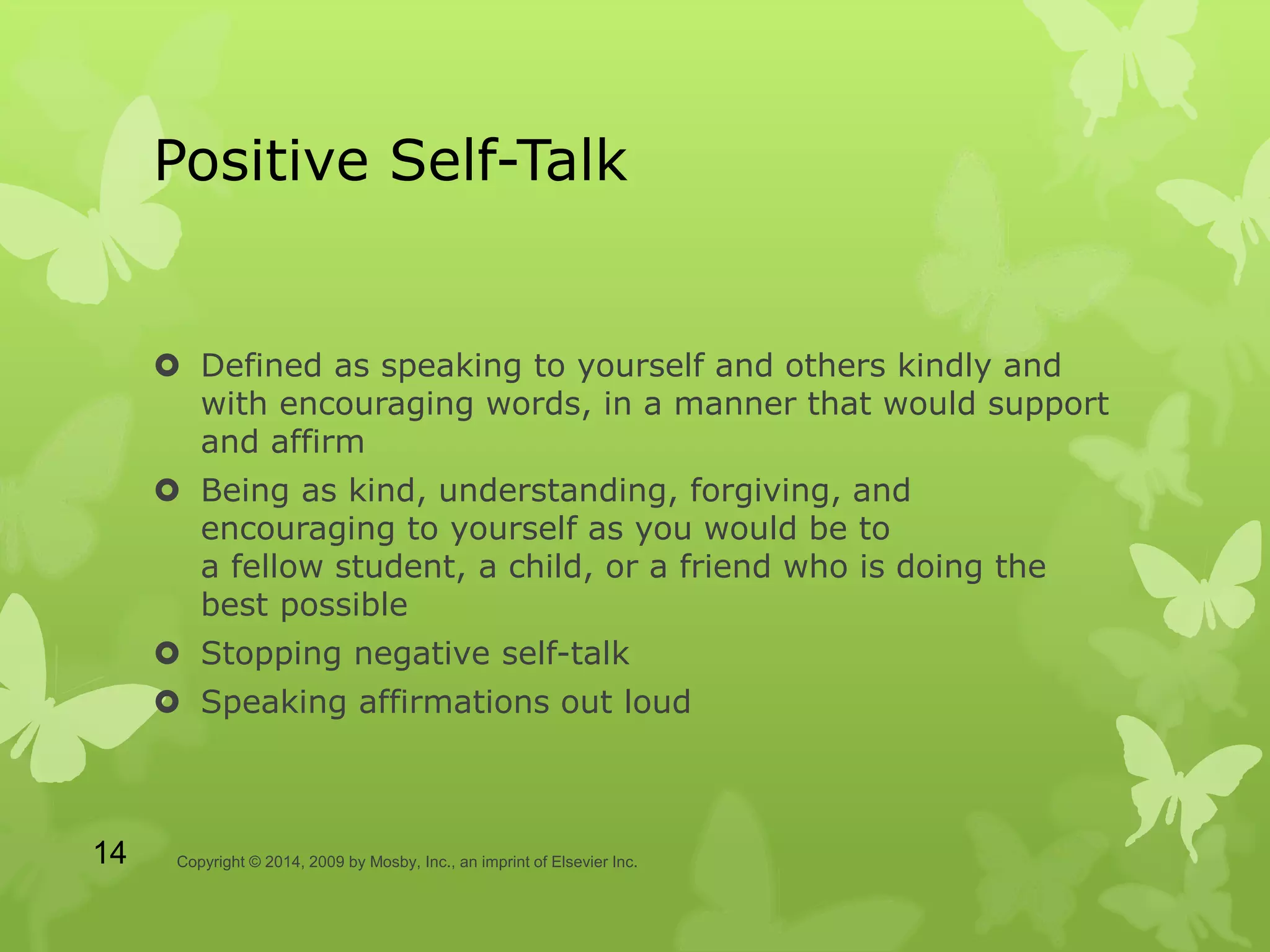 Positive Self-Talk
 Defined as speaking to yourself and others kindly and
with encouraging words, in a manner that would support
and affirm
 Being as kind, understanding, forgiving, and
encouraging to yourself as you would be to
a fellow student, a child, or a friend who is doing the
best possible
 Stopping negative self-talk
 Speaking affirmations out loud
Copyright © 2014, 2009 by Mosby, Inc., an imprint of Elsevier Inc.14
 
