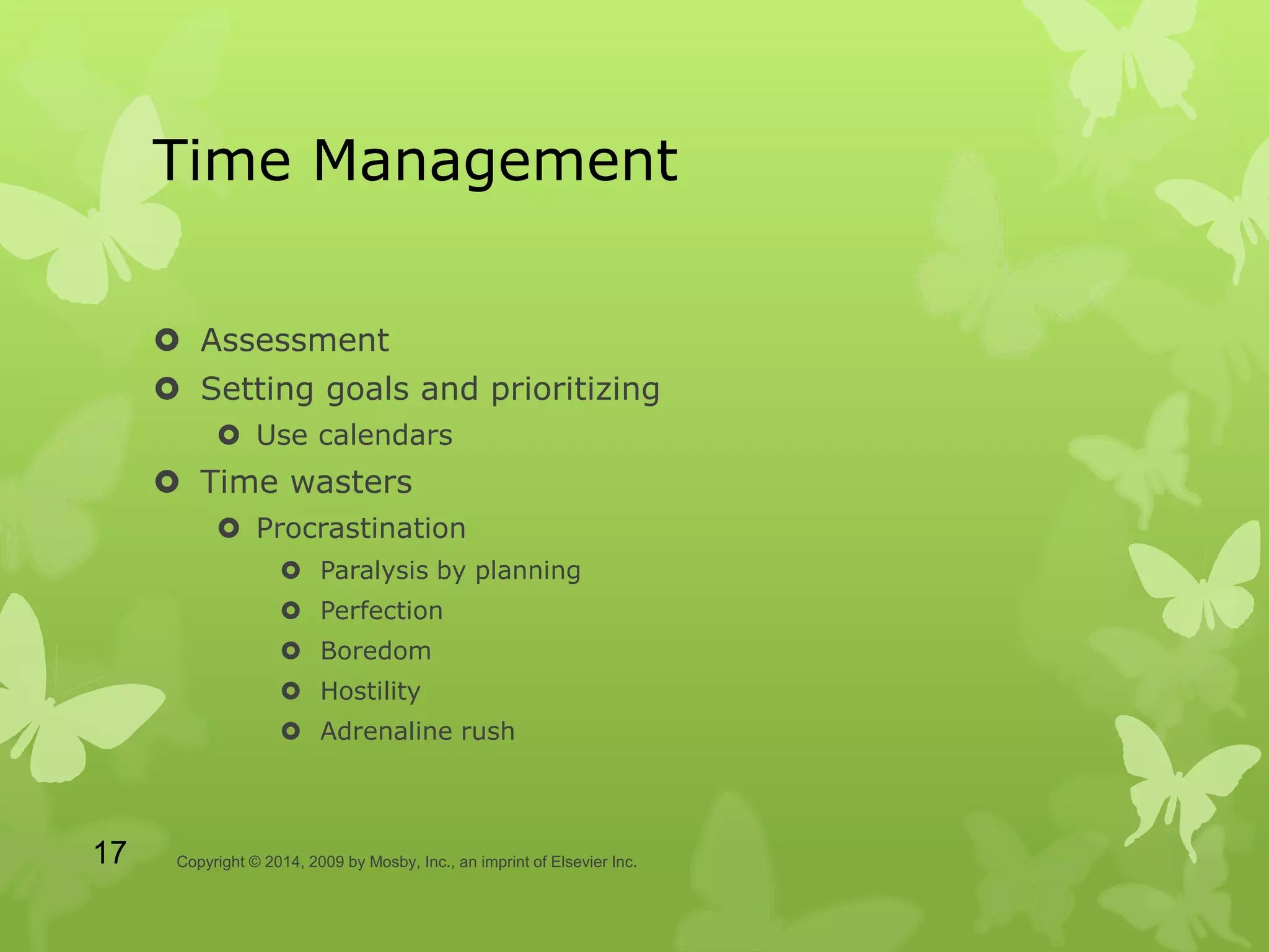 Time Management
 Assessment
 Setting goals and prioritizing
 Use calendars
 Time wasters
 Procrastination
 Paralysis by planning
 Perfection
 Boredom
 Hostility
 Adrenaline rush
Copyright © 2014, 2009 by Mosby, Inc., an imprint of Elsevier Inc.17
 