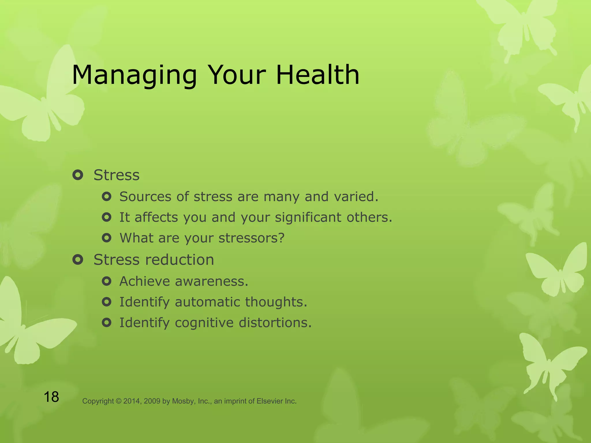 Managing Your Health
 Stress
 Sources of stress are many and varied.
 It affects you and your significant others.
 What are your stressors?
 Stress reduction
 Achieve awareness.
 Identify automatic thoughts.
 Identify cognitive distortions.
Copyright © 2014, 2009 by Mosby, Inc., an imprint of Elsevier Inc.18
 