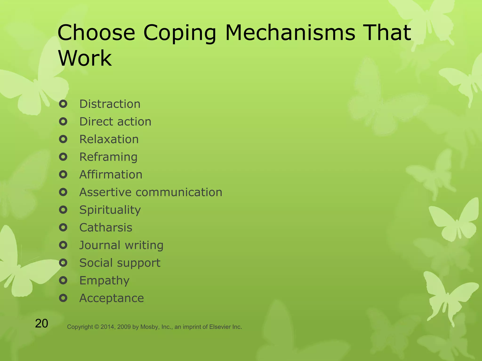 Choose Coping Mechanisms That
Work
 Distraction
 Direct action
 Relaxation
 Reframing
 Affirmation
 Assertive communication
 Spirituality
 Catharsis
 Journal writing
 Social support
 Empathy
 Acceptance
Copyright © 2014, 2009 by Mosby, Inc., an imprint of Elsevier Inc.20
 