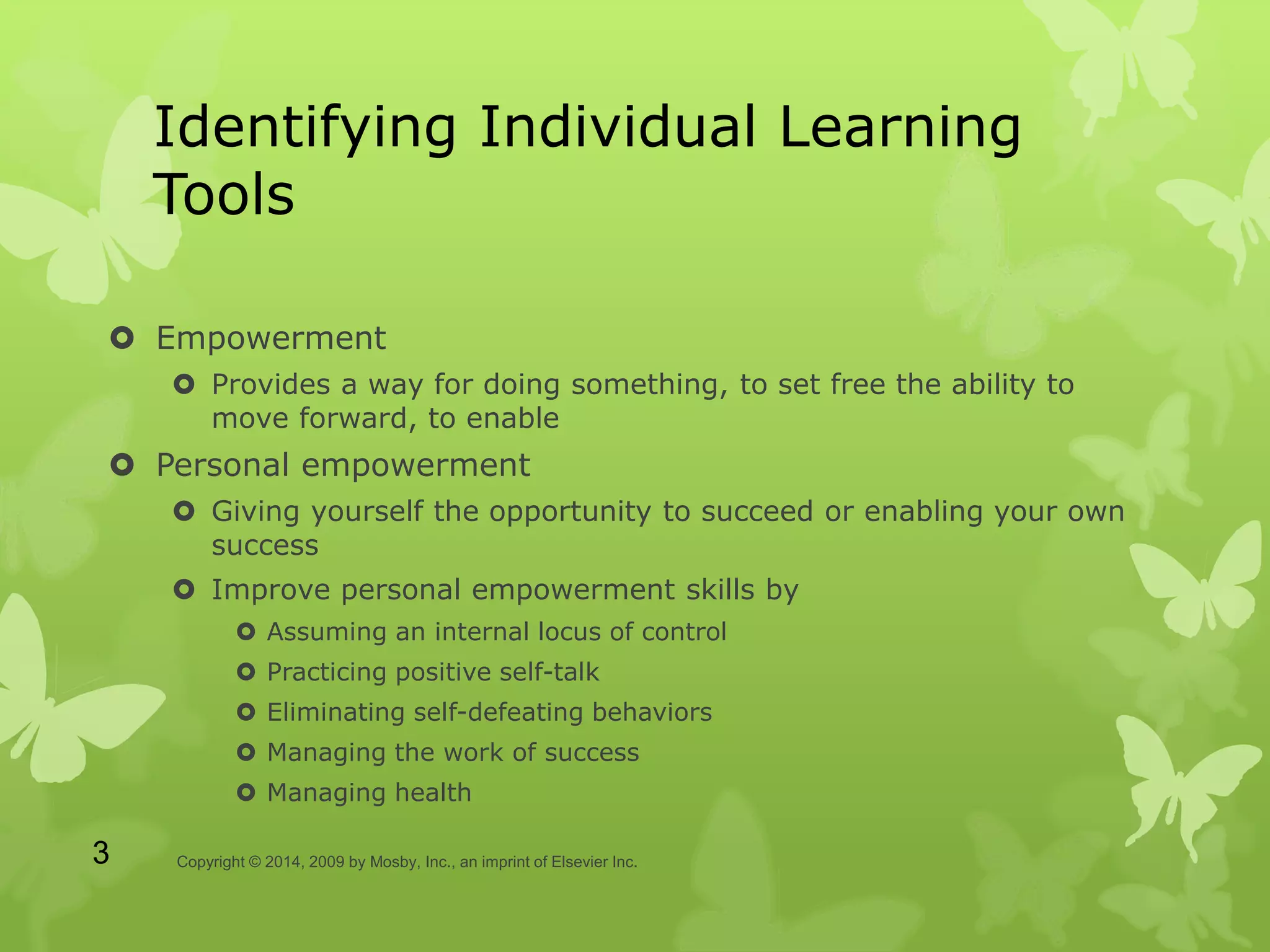 Identifying Individual Learning
Tools
 Empowerment
 Provides a way for doing something, to set free the ability to
move forward, to enable
 Personal empowerment
 Giving yourself the opportunity to succeed or enabling your own
success
 Improve personal empowerment skills by
 Assuming an internal locus of control
 Practicing positive self-talk
 Eliminating self-defeating behaviors
 Managing the work of success
 Managing health
Copyright © 2014, 2009 by Mosby, Inc., an imprint of Elsevier Inc.3
 
