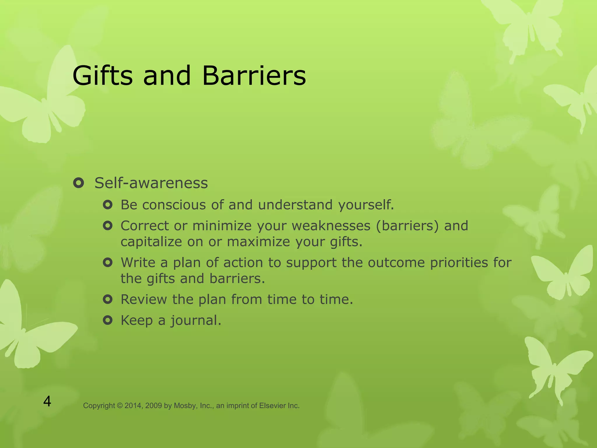 Gifts and Barriers
 Self-awareness
 Be conscious of and understand yourself.
 Correct or minimize your weaknesses (barriers) and
capitalize on or maximize your gifts.
 Write a plan of action to support the outcome priorities for
the gifts and barriers.
 Review the plan from time to time.
 Keep a journal.
Copyright © 2014, 2009 by Mosby, Inc., an imprint of Elsevier Inc.4
 