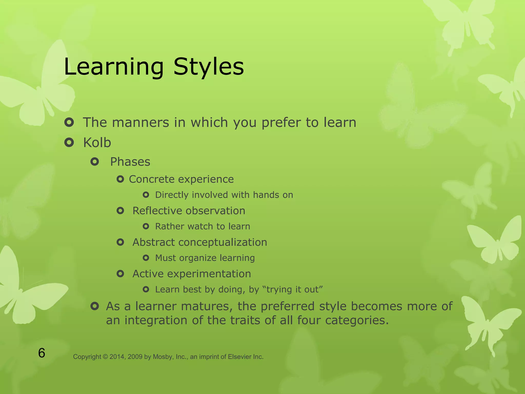 Learning Styles
 The manners in which you prefer to learn
 Kolb
 Phases
 Concrete experience
 Directly involved with hands on
 Reflective observation
 Rather watch to learn
 Abstract conceptualization
 Must organize learning
 Active experimentation
 Learn best by doing, by “trying it out”
 As a learner matures, the preferred style becomes more of
an integration of the traits of all four categories.
Copyright © 2014, 2009 by Mosby, Inc., an imprint of Elsevier Inc.6
 