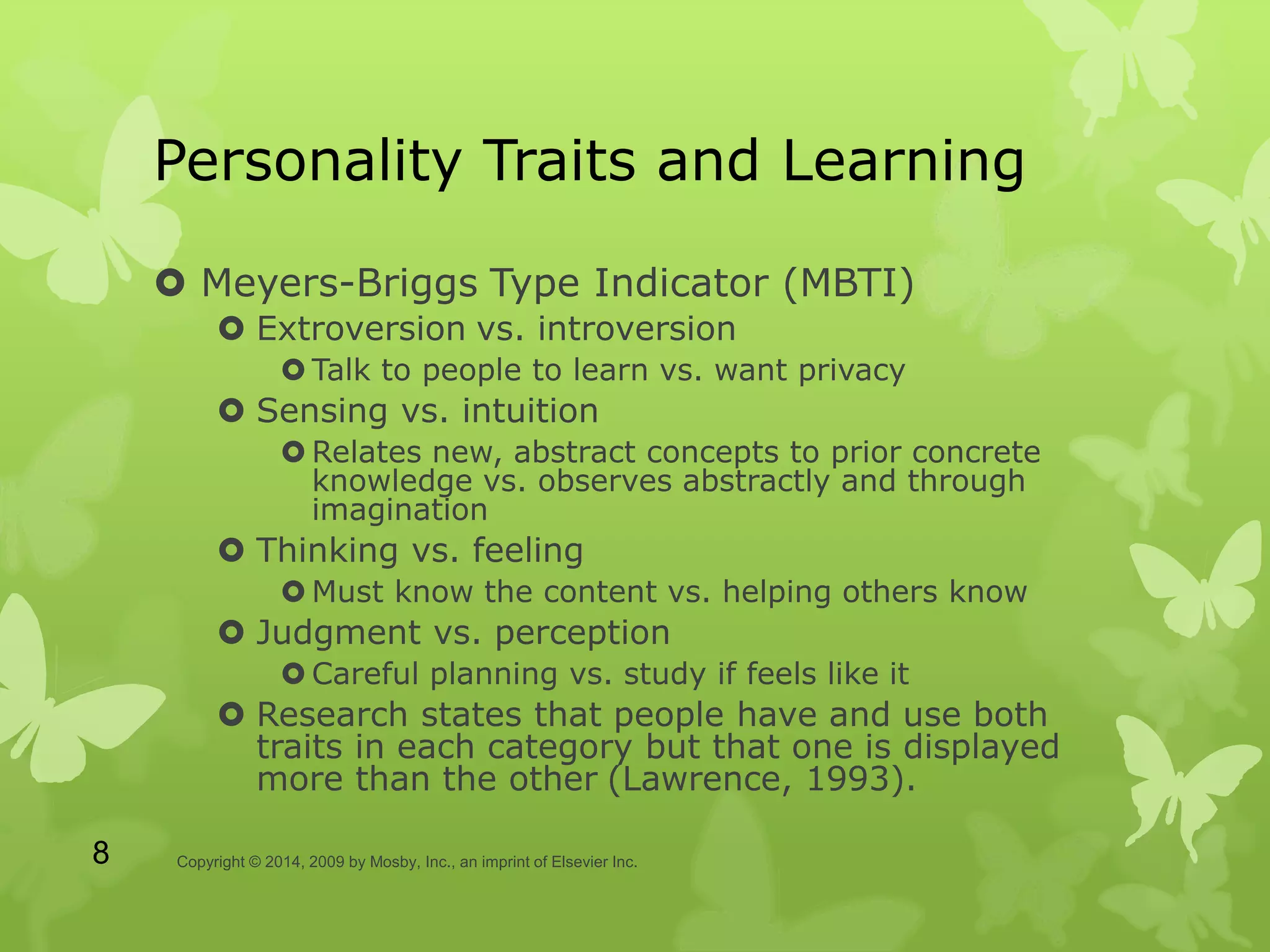 Personality Traits and Learning
 Meyers-Briggs Type Indicator (MBTI)
 Extroversion vs. introversion
 Talk to people to learn vs. want privacy
 Sensing vs. intuition
 Relates new, abstract concepts to prior concrete
knowledge vs. observes abstractly and through
imagination
 Thinking vs. feeling
 Must know the content vs. helping others know
 Judgment vs. perception
 Careful planning vs. study if feels like it
 Research states that people have and use both
traits in each category but that one is displayed
more than the other (Lawrence, 1993).
Copyright © 2014, 2009 by Mosby, Inc., an imprint of Elsevier Inc.8
 