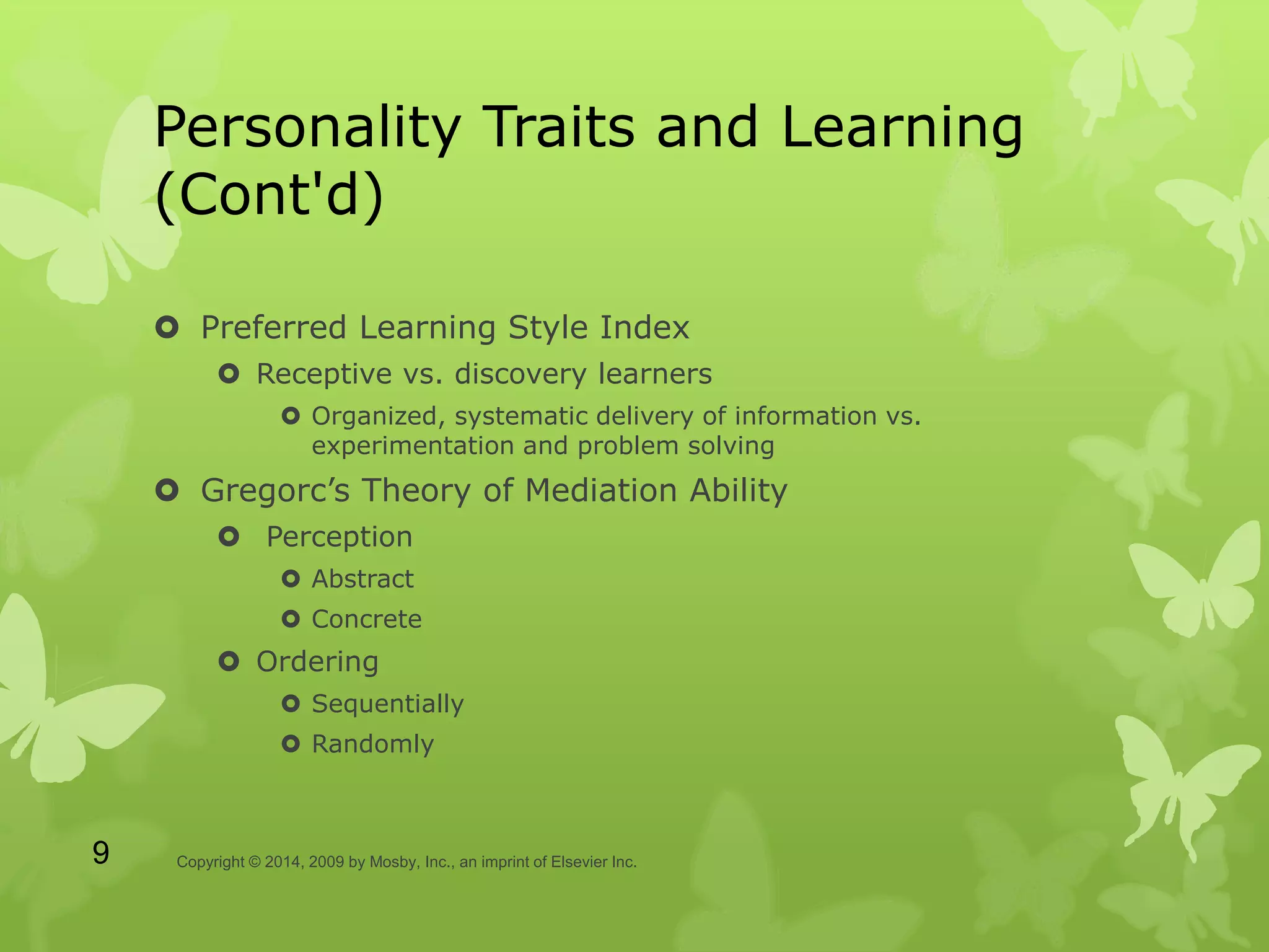 Personality Traits and Learning
(Cont'd)
 Preferred Learning Style Index
 Receptive vs. discovery learners
 Organized, systematic delivery of information vs.
experimentation and problem solving
 Gregorc’s Theory of Mediation Ability
 Perception
 Abstract
 Concrete
 Ordering
 Sequentially
 Randomly
Copyright © 2014, 2009 by Mosby, Inc., an imprint of Elsevier Inc.9
 
