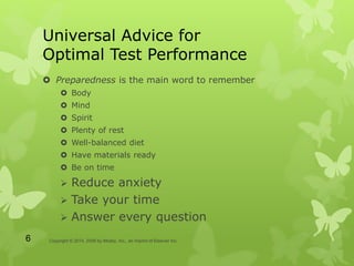 Universal Advice for
Optimal Test Performance
 Preparedness is the main word to remember
 Body
 Mind
 Spirit
 Plenty of rest
 Well-balanced diet
 Have materials ready
 Be on time
 Reduce anxiety
 Take your time
 Answer every question
Copyright © 2014, 2009 by Mosby, Inc., an imprint of Elsevier Inc.6
 