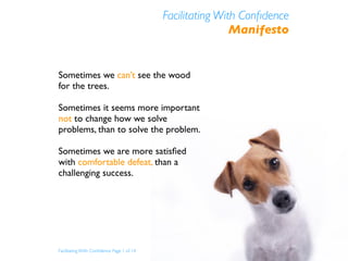 Facilitating With Conﬁdence
                                                           Manifesto


Sometimes we can’t see the wood
for the trees.

Sometimes it seems more important
not to change how we solve
problems, than to solve the problem.

Sometimes we are more satisﬁed
with comfortable defeat, than a
challenging success.




Facilitating With Conﬁdence Page 1 of 14
 