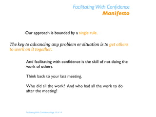 Facilitating With Conﬁdence
                                                                    Manifesto


        Our approach is bounded by a single rule.

The key to advancing any problem or situation is to get others
to work on it together.

        And facilitating with conﬁdence is the skill of not doing the
        work of others.

        Think back to your last meeting.

        Who did all the work? And who had all the work to do
        after the meeting?



        Facilitating With Conﬁdence Page 10 of 14
 