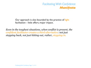 Facilitating With Conﬁdence
                                                                    Manifesto


        Our approach is also bounded by the practice of light
        facilitation - little effort, major impact.

Even in the toughest situations, when conflict is present, the
confident facilitator creates a third alternative: not just
stepping back, not just hitting out, rather, stepping in.




        Facilitating With Conﬁdence Page 11 of 14
 