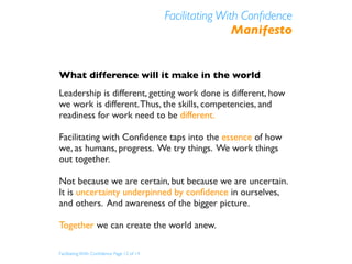 Facilitating With Conﬁdence
                                                            Manifesto


What difference will it make in the world
Leadership is different, getting work done is different, how
we work is different. Thus, the skills, competencies, and
readiness for work need to be different.

Facilitating with Conﬁdence taps into the essence of how
we, as humans, progress. We try things. We work things
out together.

Not because we are certain, but because we are uncertain.
It is uncertainty underpinned by conﬁdence in ourselves,
and others. And awareness of the bigger picture.

Together we can create the world anew.

Facilitating With Conﬁdence Page 12 of 14
 