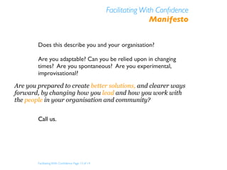 Facilitating With Conﬁdence
                                                                    Manifesto


        Does this describe you and your organisation?

        Are you adaptable? Can you be relied upon in changing
        times? Are you spontaneous? Are you experimental,
        improvisational?

Are you prepared to create better solutions, and clearer ways
forward, by changing how you lead and how you work with
the people in your organisation and community?


        Call us.




        Facilitating With Conﬁdence Page 13 of 14
 