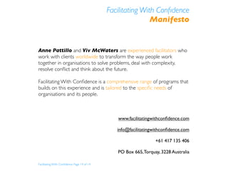 Facilitating With Conﬁdence
                                                            Manifesto


Anne Pattillo and Viv McWaters are experienced facilitators who
work with clients worldwide to transform the way people work
together in organisations to solve problems, deal with complexity,
resolve conﬂict and think about the future.

Facilitating With Conﬁdence is a comprehensive range of programs that
builds on this experience and is tailored to the speciﬁc needs of
organisations and its people.



                                               www.facilitatingwithconﬁdence.com

                                               info@facilitatingwithconﬁdence.com

                                                                 +61 417 135 406

                                               PO Box 665, Torquay, 3228 Australia

Facilitating With Conﬁdence Page 14 of 14
 