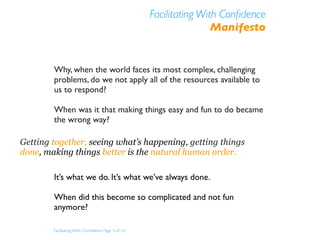Facilitating With Conﬁdence
                                                                   Manifesto


        Why, when the world faces its most complex, challenging
        problems, do we not apply all of the resources available to
        us to respond?

        When was it that making things easy and fun to do became
        the wrong way?

Getting together, seeing what’s happening, getting things
done, making things better is the natural human order.

        It’s what we do. It’s what we’ve always done.

        When did this become so complicated and not fun
        anymore?

        Facilitating With Conﬁdence Page 3 of 14
 