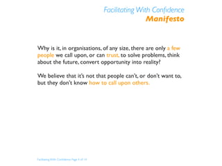 Facilitating With Conﬁdence
                                                           Manifesto


Why is it, in organisations, of any size, there are only a few
people we call upon, or can trust, to solve problems, think
about the future, convert opportunity into reality?

We believe that it’s not that people can’t, or don’t want to,
but they don’t know how to call upon others.




Facilitating With Conﬁdence Page 4 of 14
 