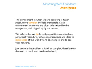 Facilitating With Conﬁdence
                                                           Manifesto


The environment in which we are operating is faster
paced, more complex and less predictable. It’s an
environment where we are often side-swiped by the
unexpected, and tripped up by the unseen.

We believe that we do have the capability to expand our
peripheral vision, bring different perspectives and ideas to
make sense of this world we’re operating in, and to see
ways forward.

Just because the problem is hard, or complex, doesn’t mean
the road to resolution needs to be hard.




Facilitating With Conﬁdence Page 5 of 14
 