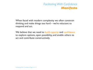 Facilitating With Conﬁdence
                                                           Manifesto


When faced with modern complexity we often constrain
thinking and make things too hard – we’re reluctant to
respond and act.

We believe that we need to build capacity and conﬁdence
to explore options, open possibility, and enable others to
act and contribute constructively.




Facilitating With Conﬁdence Page 6 of 14
 
