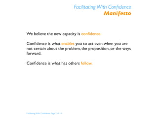 Facilitating With Conﬁdence
                                                           Manifesto


We believe the new capacity is conﬁdence.

Conﬁdence is what enables you to act even when you are
not certain about the problem, the proposition, or the ways
forward.

Conﬁdence is what has others follow.




Facilitating With Conﬁdence Page 7 of 14
 