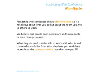 Facilitating With Conﬁdence
                                                           Manifesto


Facilitating with conﬁdence allows others to shine. So it’s
not always about what you do but about the room you give
to others to work.

We believe that people don’t need more stuff, more tools,
or even more processes.

What they do need is to be able to work with what is, and
create what could be, from what they have got. And that’s
more about the space you create than the space you ﬁll.




Facilitating With Conﬁdence Page 8 of 14
 