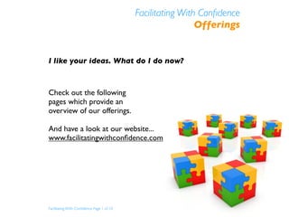Facilitating With Conﬁdence
                                                            Offerings


I like your ideas. What do I do now?



Check out the following
pages which provide an
overview of our offerings.

And have a look at our website...
www.facilitatingwithconﬁdence.com




Facilitating With Conﬁdence Page 1 of 10
 
