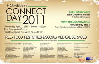 HOMELESS
  CONNECT                                                                                                                                                   FREE BACKPACK!


  DAY 2011
                                                                                                                                                           With Goodies Inside!
                                                                                                                                                                       To the First 200 Participants


                                                                                                                                            FREE TRANSPORTATION!
                                                                                                                                                  Provided by The T
Wednesday, April 27, 2011 I 9:00am - 1:00pm                                                                                    Return Trip to the Lancaster Area will Begin at 1:00PM
First Presbyterian Church
1000 Penn Street, Fort Worth, Texas 76102

FREE - FOOD, FESTIVITIES & SOCIAL/ MEDICAL SERVICES
                                                                                        Participating Organizations
 Aging & Disability Resource Center @ MHMR   Baptist Rescue Mission                  First Street Methodist Mission                 First Command Educational Foundation   Senior Community Service Employment Program
 Department of Aging and Disability (DADS)   Presbyterian Night Shelter              FWISD—OPEN Doors                               Goodwill Industries                    Feed by Grace
 ACH Child & Family Services                 VA—Veterans Industries Program          TCPH Immunization Outreach                     Aetna Medicaid and CHIP                Catholic Charities
 The Salvation Army Canteen                  Texas College of Osteopathic Medicine   Planned Parenthood of North Texas              Lighthouse Services                    Day Resource Center for the Homeless
 The Salvation Army Lancaster Ave. Corps     Social Security Administration          Workforce Solutions for Tarrant County         PNS Veteran Program
 Union Gospel Mission                        Recovery Resource Council               YWCA of Fort Worth & Tarrant County            Texas Re-entry Services                Sponsored By
 Fort Worth Housing Authority                MedStar EMS                             The Women’s Center                             Your Texas Benefits MHMRTC             City of Fort Worth
 Volunteers of America                       United Way 2-1-1                        Broadway Baptist Church                        Guardianship Services                  Mayors Advisory Commission on Homelessness
 Community Kitchen                           JPS Community Health Dental Services    Tarrant County Access                          Tarrant NET                            Tarrant County Homeless Coalition
 Helping Restore Ability                     JPS Health Network                      Legal Aid of NW Texas                          Fort Worth Community Court             United Way of Tarrant County
 SNAP Outreach (food stamps)                 Community Enrichment Center             Lena Pope Home—Family Matters program          Ladder Alliance
 Mental Health & Mental Retardation of TC    Pregnancy Help Center                   Meadowbrook Hearing & Speech Center            Goodrich Center for the Deaf
 Cornerstone Assistance Network              Prevent Blindness Texas                 Dept. of Assistive & Rehabilitative Services   VA Compensated Work Therapy Program
 MHMR Addiction Services                     Samaritan House                         ARC of Greater TC                              Tarrant County Veteran Services
 Aetna Better Health                         JPS Health Promotions                   Easter Seals Audiology                         SafeHaven of Tarrant County
 