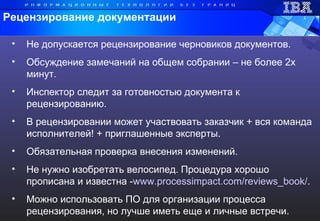 Не допускается рецензирование черновиков документов. Обсуждение замечаний на общем собрании – не более 2х минут.  Инспектор следит за готовностью документа к рецензированию. В рецензировании может участвовать заказчик + вся команда исполнителей! + приглашенные эксперты.  Обязательная проверка внесения изменений. Не нужно изобретать велосипед.   Процедура хорошо прописана и известна - www.processimpact.com/reviews_book/ .  Можно использовать ПО для организации процесса рецензирования, но лучше иметь еще и личные встречи. Рецензирование документации 