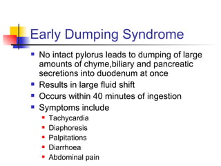 Early Dumping Syndrome No intact pylorus leads to dumping of large amounts of chyme,biliary and pancreatic secretions into duodenum at once Results in large fluid shift Occurs within 40 minutes of ingestion Symptoms include Tachycardia Diaphoresis Palpitations Diarrhoea Abdominal pain 