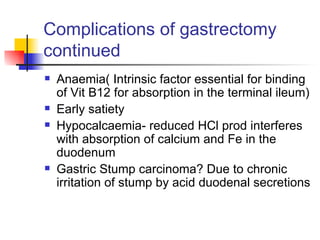 Complications of gastrectomy continued Anaemia( Intrinsic factor essential for binding of Vit B12 for absorption in the terminal ileum) Early satiety Hypocalcaemia- reduced HCl prod interferes with absorption of calcium and Fe in the duodenum Gastric Stump carcinoma? Due to chronic irritation of stump by acid duodenal secretions 