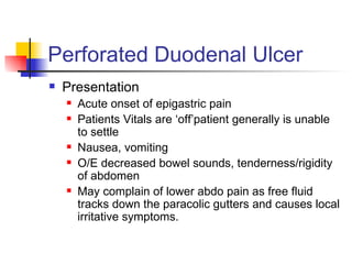 Perforated Duodenal Ulcer Presentation Acute onset of epigastric pain Patients Vitals are ‘off’patient generally is unable to settle Nausea, vomiting O/E decreased bowel sounds, tenderness/rigidity of abdomen May complain of lower abdo pain as free fluid tracks down the paracolic gutters and causes local irritative symptoms. 