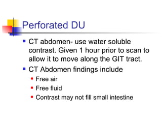 Perforated DU CT abdomen- use water soluble contrast. Given 1 hour prior to scan to allow it to move along the GIT tract.  CT Abdomen findings include Free air Free fluid Contrast may not fill small intestine 